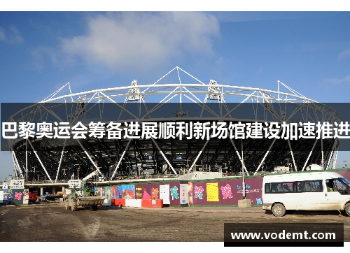 巴黎奥运会筹备进展顺利新场馆建设加速推进 巴黎奥运会筹备进展顺利新场馆建设加速推进